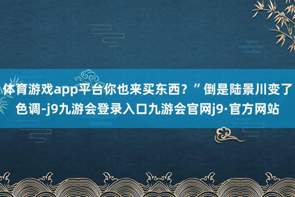 体育游戏app平台你也来买东西？”倒是陆景川变了色调-j9九游会登录入口九游会官网j9·官方网站