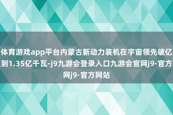 体育游戏app平台内蒙古新动力装机在宇宙领先破亿、达到1.35亿千瓦-j9九游会登录入口九游会官网j9·官方网站