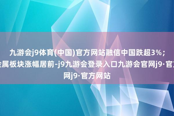 九游会j9体育(中国)官方网站融信中国跌超3%；有色金属板块涨幅居前-j9九游会登录入口九游会官网j9·官方网站