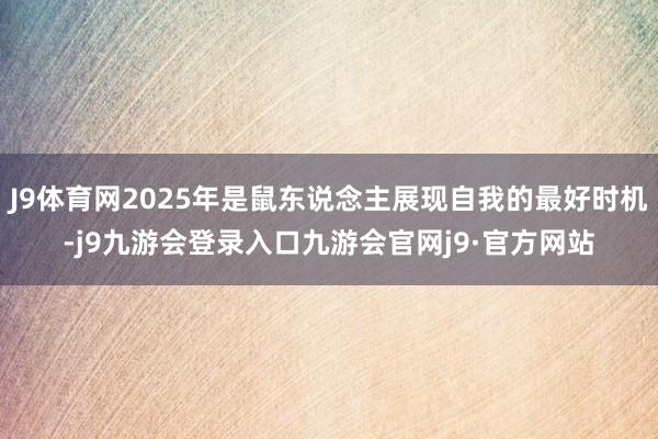 J9体育网2025年是鼠东说念主展现自我的最好时机-j9九游会登录入口九游会官网j9·官方网站