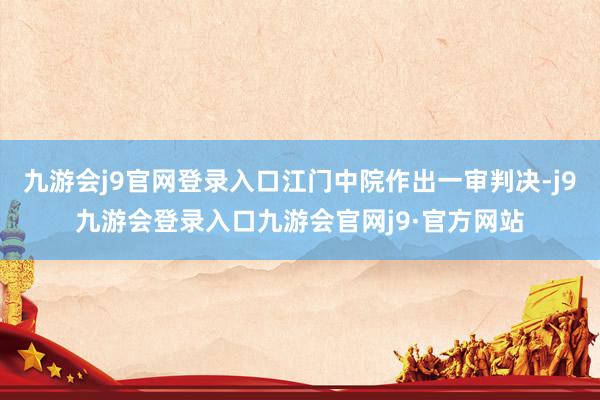 九游会j9官网登录入口江门中院作出一审判决-j9九游会登录入口九游会官网j9·官方网站