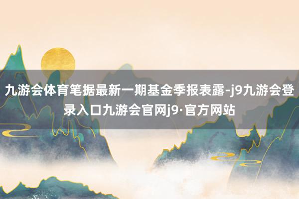 九游会体育笔据最新一期基金季报表露-j9九游会登录入口九游会官网j9·官方网站