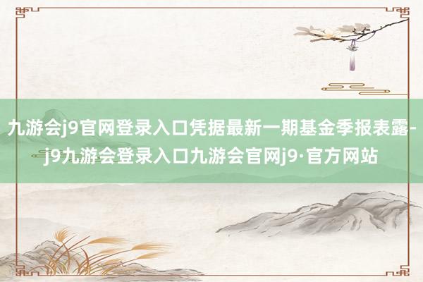 九游会j9官网登录入口凭据最新一期基金季报表露-j9九游会登录入口九游会官网j9·官方网站