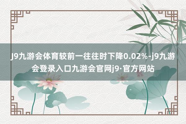 J9九游会体育较前一往往时下降0.02%-j9九游会登录入口九游会官网j9·官方网站