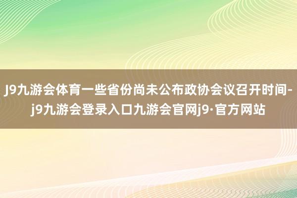 J9九游会体育一些省份尚未公布政协会议召开时间-j9九游会登录入口九游会官网j9·官方网站