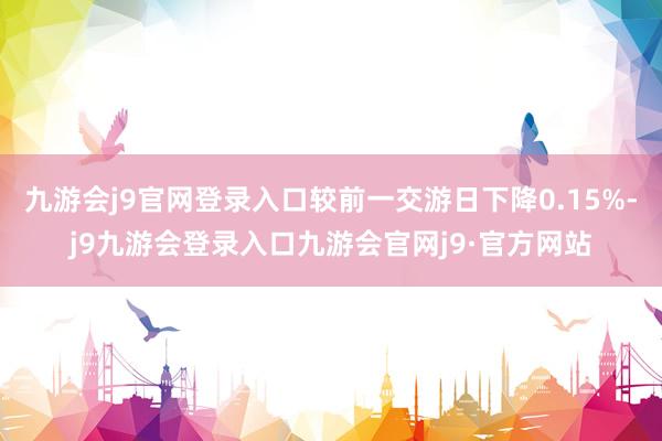 九游会j9官网登录入口较前一交游日下降0.15%-j9九游会登录入口九游会官网j9·官方网站