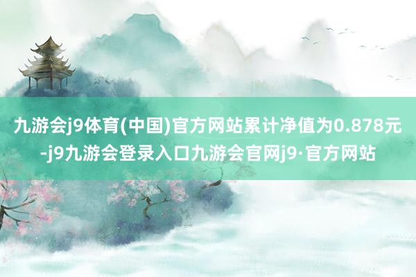 九游会j9体育(中国)官方网站累计净值为0.878元-j9九游会登录入口九游会官网j9·官方网站