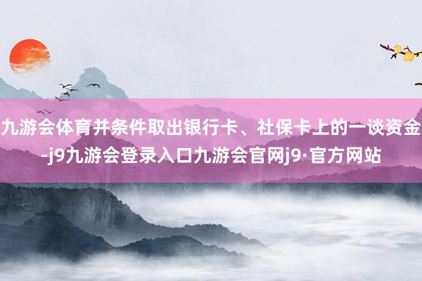 九游会体育并条件取出银行卡、社保卡上的一谈资金-j9九游会登录入口九游会官网j9·官方网站