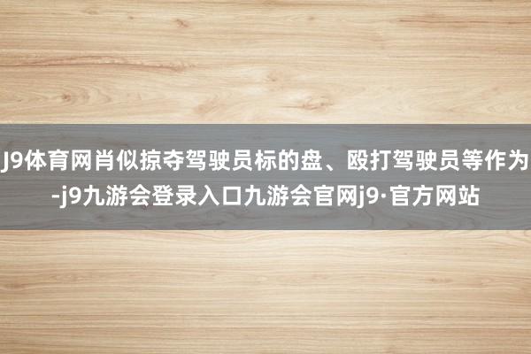 J9体育网肖似掠夺驾驶员标的盘、殴打驾驶员等作为-j9九游会登录入口九游会官网j9·官方网站