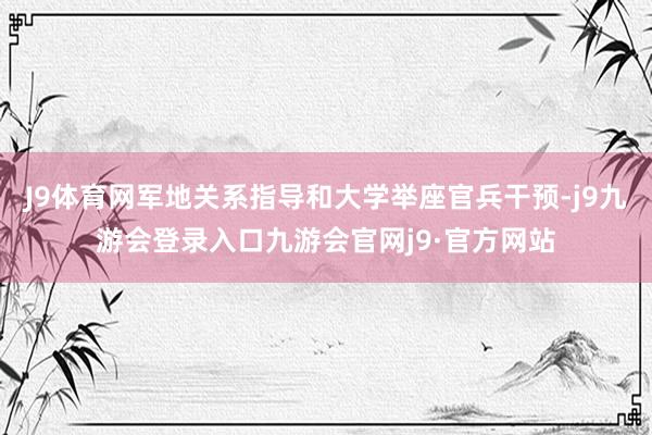 J9体育网军地关系指导和大学举座官兵干预-j9九游会登录入口九游会官网j9·官方网站