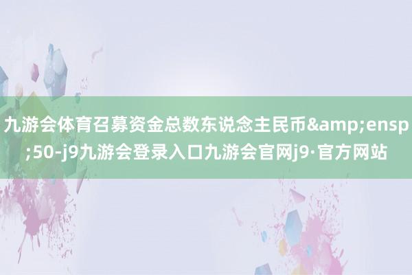 九游会体育召募资金总数东说念主民币&ensp;50-j9九游会登录入口九游会官网j9·官方网站