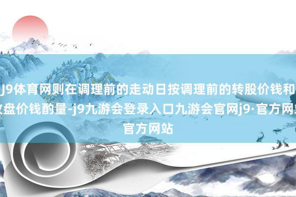 J9体育网则在调理前的走动日按调理前的转股价钱和收盘价钱酌量-j9九游会登录入口九游会官网j9·官方网站