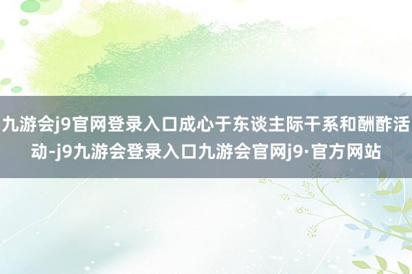 九游会j9官网登录入口成心于东谈主际干系和酬酢活动-j9九游会登录入口九游会官网j9·官方网站