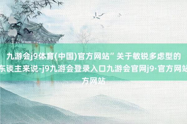 九游会j9体育(中国)官方网站”关于敏锐多虑型的东谈主来说-j9九游会登录入口九游会官网j9·官方网站