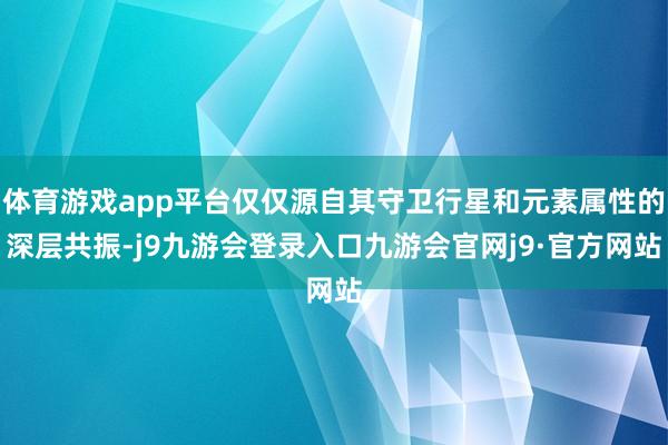 体育游戏app平台仅仅源自其守卫行星和元素属性的深层共振-j9九游会登录入口九游会官网j9·官方网站
