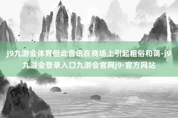 J9九游会体育但此音讯在商场上引起粗俗和蔼-j9九游会登录入口九游会官网j9·官方网站