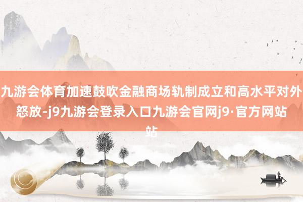 九游会体育加速鼓吹金融商场轨制成立和高水平对外怒放-j9九游会登录入口九游会官网j9·官方网站