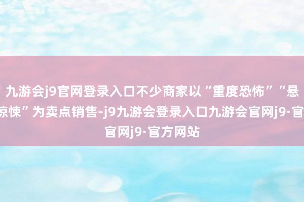 九游会j9官网登录入口不少商家以“重度恐怖”“悬疑”“惊悚”为卖点销售-j9九游会登录入口九游会官网j9·官方网站