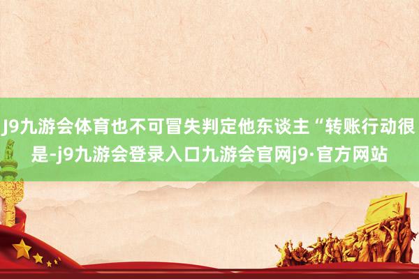 J9九游会体育也不可冒失判定他东谈主“转账行动很是-j9九游会登录入口九游会官网j9·官方网站