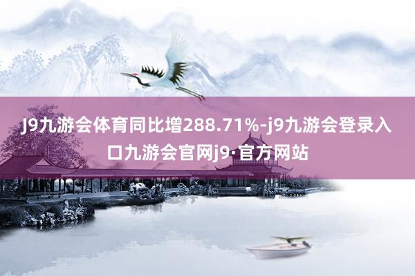 J9九游会体育同比增288.71%-j9九游会登录入口九游会官网j9·官方网站