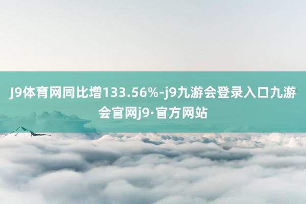 J9体育网同比增133.56%-j9九游会登录入口九游会官网j9·官方网站