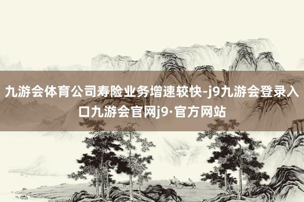 九游会体育公司寿险业务增速较快-j9九游会登录入口九游会官网j9·官方网站