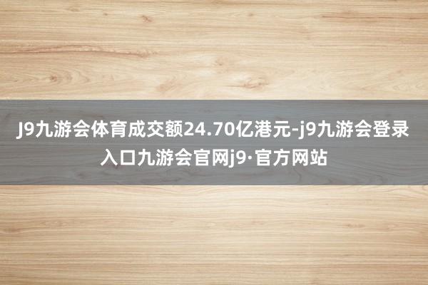 J9九游会体育成交额24.70亿港元-j9九游会登录入口九游会官网j9·官方网站