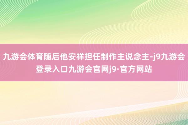 九游会体育随后他安祥担任制作主说念主-j9九游会登录入口九游会官网j9·官方网站