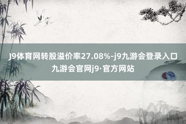 J9体育网转股溢价率27.08%-j9九游会登录入口九游会官网j9·官方网站