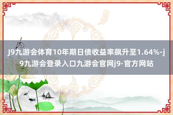 J9九游会体育10年期日债收益率飙升至1.64%-j9九游会登录入口九游会官网j9·官方网站