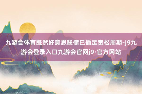 九游会体育既然好意思联储已插足宽松周期-j9九游会登录入口九游会官网j9·官方网站