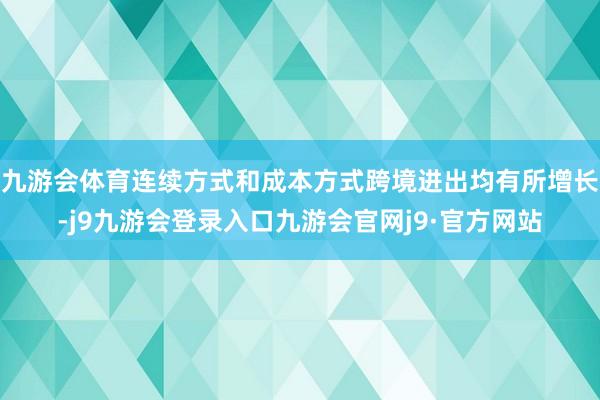 九游会体育连续方式和成本方式跨境进出均有所增长-j9九游会登录入口九游会官网j9·官方网站