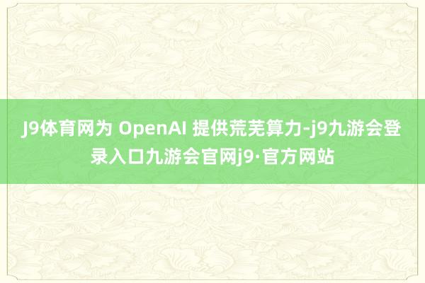 J9体育网为 OpenAI 提供荒芜算力-j9九游会登录入口九游会官网j9·官方网站