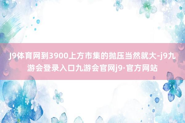 J9体育网到3900上方市集的抛压当然就大-j9九游会登录入口九游会官网j9·官方网站