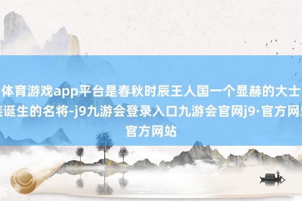体育游戏app平台是春秋时辰王人国一个显赫的大士族诞生的名将-j9九游会登录入口九游会官网j9·官方网站