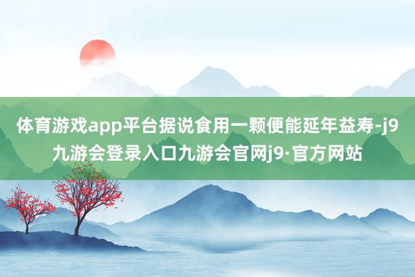 体育游戏app平台据说食用一颗便能延年益寿-j9九游会登录入口九游会官网j9·官方网站