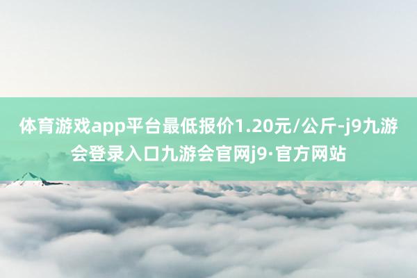 体育游戏app平台最低报价1.20元/公斤-j9九游会登录入口九游会官网j9·官方网站