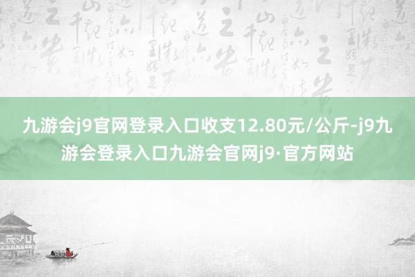 九游会j9官网登录入口收支12.80元/公斤-j9九游会登录入口九游会官网j9·官方网站