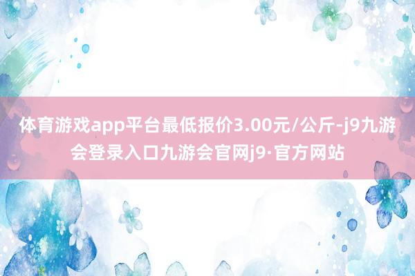 体育游戏app平台最低报价3.00元/公斤-j9九游会登录入口九游会官网j9·官方网站