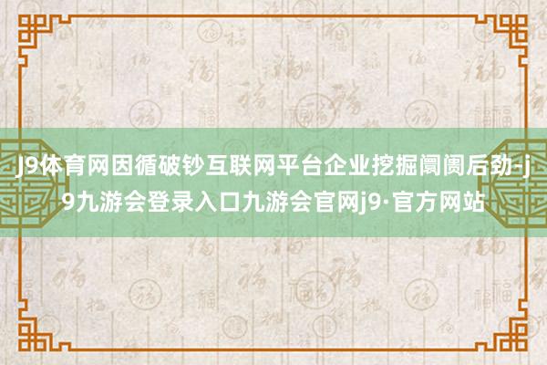 J9体育网因循破钞互联网平台企业挖掘阛阓后劲-j9九游会登录入口九游会官网j9·官方网站