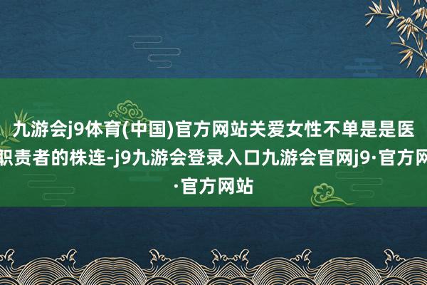 九游会j9体育(中国)官方网站关爱女性不单是是医学职责者的株连-j9九游会登录入口九游会官网j9·官方网站