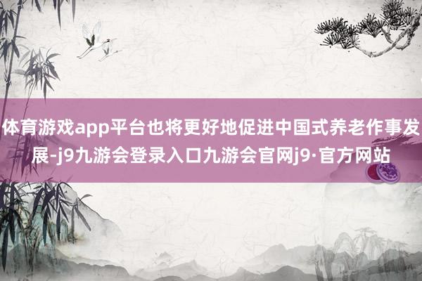 体育游戏app平台也将更好地促进中国式养老作事发展-j9九游会登录入口九游会官网j9·官方网站