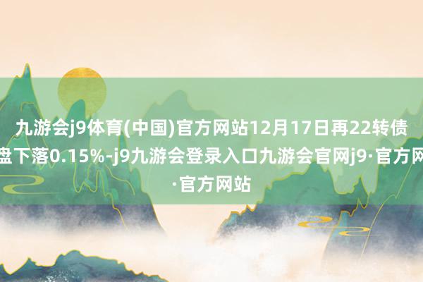 九游会j9体育(中国)官方网站12月17日再22转债收盘下落0.15%-j9九游会登录入口九游会官网j9·官方网站