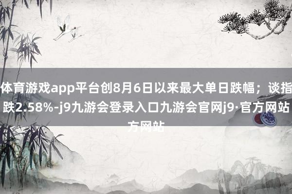 体育游戏app平台创8月6日以来最大单日跌幅；谈指跌2.58%-j9九游会登录入口九游会官网j9·官方网站