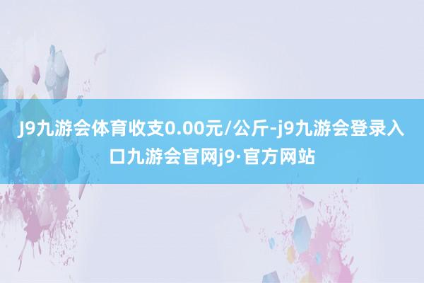 J9九游会体育收支0.00元/公斤-j9九游会登录入口九游会官网j9·官方网站
