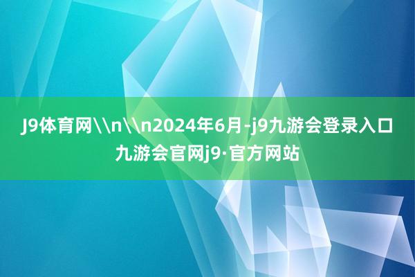 J9体育网\n\n2024年6月-j9九游会登录入口九游会官网j9·官方网站