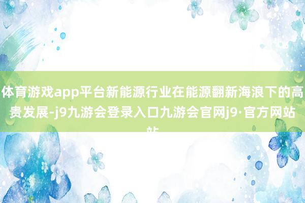 体育游戏app平台新能源行业在能源翻新海浪下的高贵发展-j9九游会登录入口九游会官网j9·官方网站
