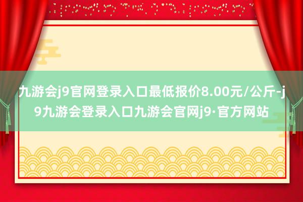 九游会j9官网登录入口最低报价8.00元/公斤-j9九游会登录入口九游会官网j9·官方网站