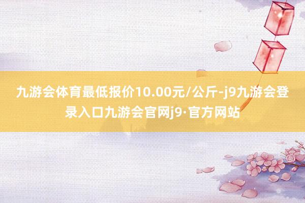 九游会体育最低报价10.00元/公斤-j9九游会登录入口九游会官网j9·官方网站