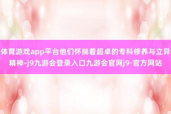体育游戏app平台他们怀揣着超卓的专科修养与立异精神-j9九游会登录入口九游会官网j9·官方网站